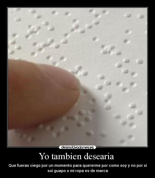 Yo tambien desearia - Que fueras ciego por un momento para quererme por como soy y no por si
soi guapo o mi ropa es de marca