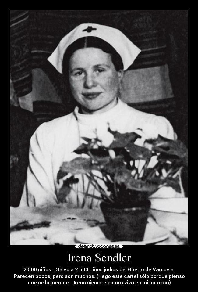 Irena Sendler - 2.500 niños... Salvó a 2.500 niños judíos del Ghetto de Varsovia.
Parecen pocos, pero son muchos. (Hago este cartel sólo porque pienso
que se lo merece... Irena siempre estará viva en mi corazón)