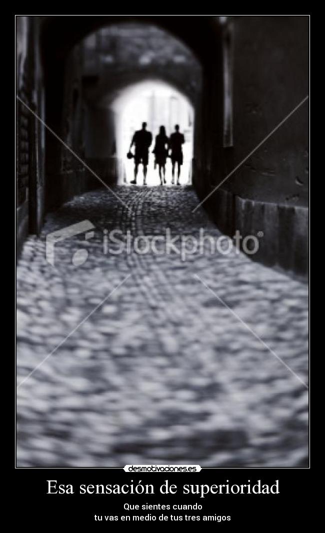 Esa sensación de superioridad - Que sientes cuando
tu vas en medio de tus tres amigos
