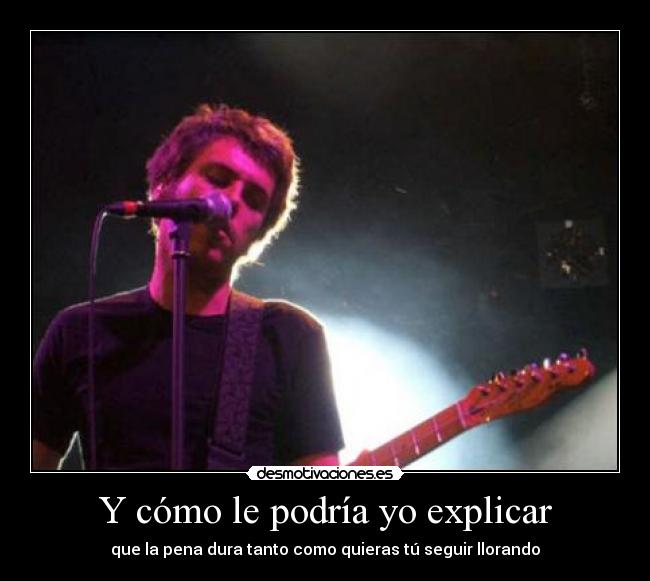 Y cómo le podría yo explicar - que la pena dura tanto como quieras tú seguir llorando