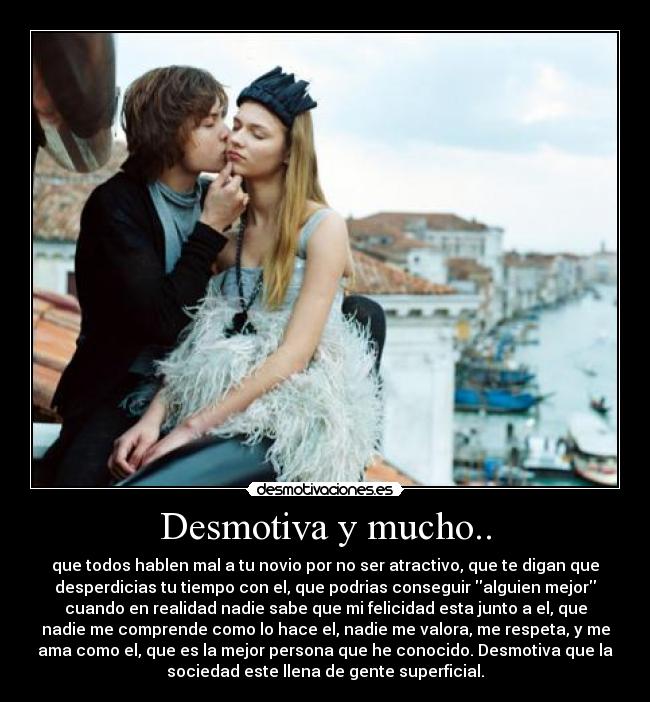 Desmotiva y mucho.. - que todos hablen mal a tu novio por no ser atractivo, que te digan que
desperdicias tu tiempo con el, que podrias conseguir alguien mejor
cuando en realidad nadie sabe que mi felicidad esta junto a el, que
nadie me comprende como lo hace el, nadie me valora, me respeta, y me
ama como el, que es la mejor persona que he conocido. Desmotiva que la
sociedad este llena de gente superficial.