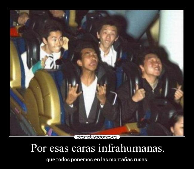 Por esas caras infrahumanas. - que todos ponemos en las montañas rusas.