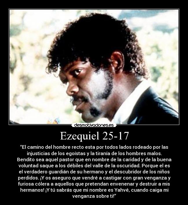 Ezequiel 25-17 - “El camino del hombre recto esta por todos lados rodeado por las
injusticias de los egoístas y la tiranía de los hombres malos.
Bendito sea aquel pastor que en nombre de la caridad y de la buena
voluntad saque a los débiles del valle de la oscuridad. Porque el es
el verdadero guardián de su hermano y el descubridor de los niños
perdidos. ¡Y os aseguro que vendré a castigar con gran venganza y
furiosa cólera a aquellos que pretendan envenenar y destruir a mis
hermanos! ¡Y tú sabrás que mi nombre es Yahvé, cuando caiga mi
venganza sobre ti!”