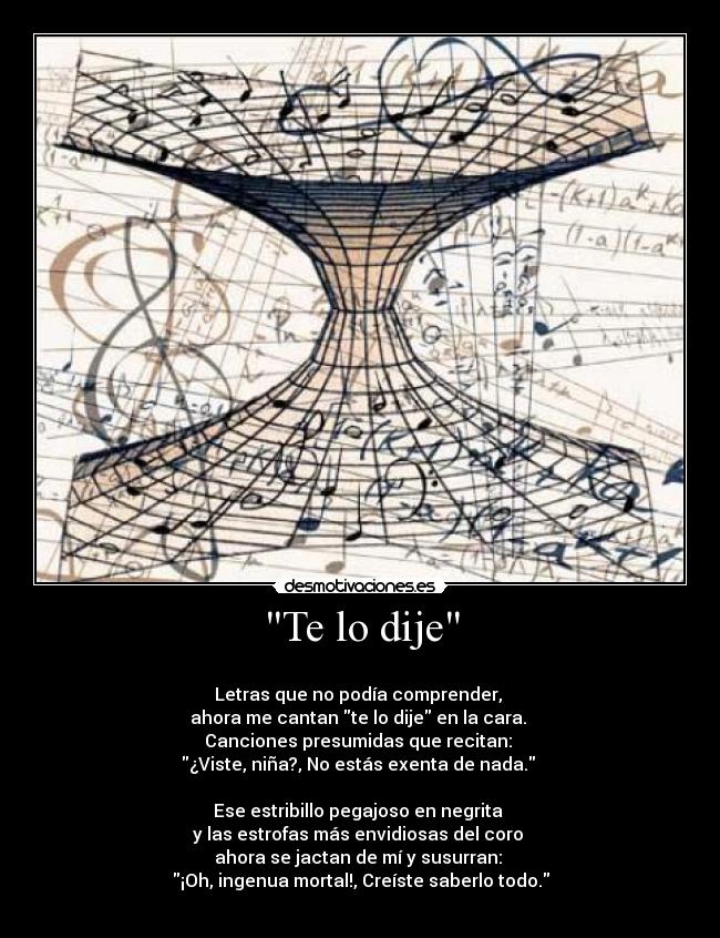 Te lo dije -
Letras que no podía comprender,
ahora me cantan te lo dije en la cara.
Canciones presumidas que recitan:
¿Viste, niña?, No estás exenta de nada.
Ese estribillo pegajoso en negrita
y las estrofas más envidiosas del coro
ahora se jactan de mí y susurran:
¡Oh, ingenua mortal!, Creíste saberlo todo.