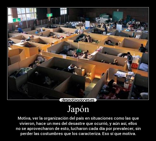 Japón - Motiva, ver la organización del país en situaciones como las que
vivieron, hace un mes del desastre que ocurrió, y aún así, ellos
no se aprovecharon de esto, lucharon cada día por prevalecer, sin
perder las costumbres que los caracteriza. Eso sí que motiva.