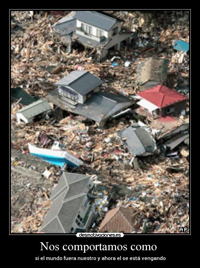Nos comportamos como - si el mundo fuera nuestro y ahora el se está vengando