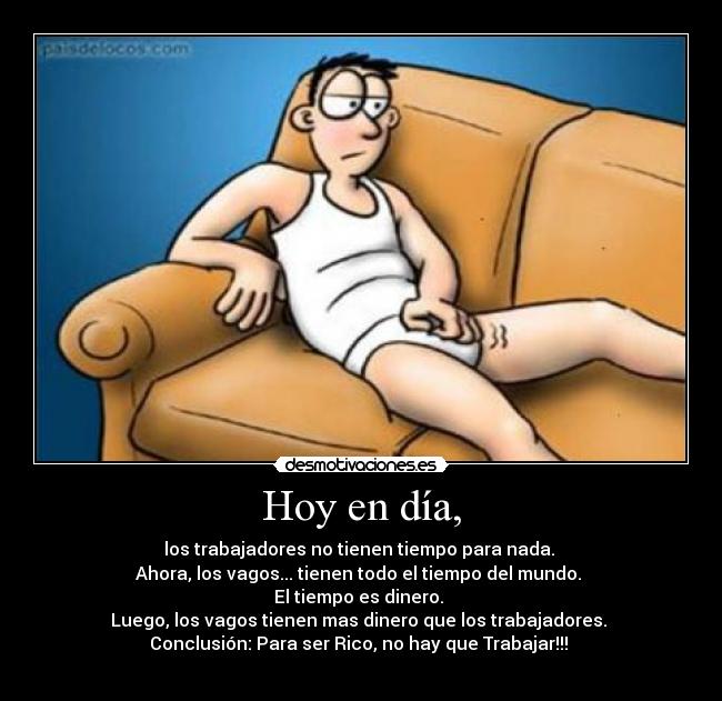 Hoy en día, - los trabajadores no tienen tiempo para nada. 
Ahora, los vagos... tienen todo el tiempo del mundo. 
El tiempo es dinero. 
Luego, los vagos tienen mas dinero que los trabajadores. 
Conclusión: Para ser Rico, no hay que Trabajar!!! 
