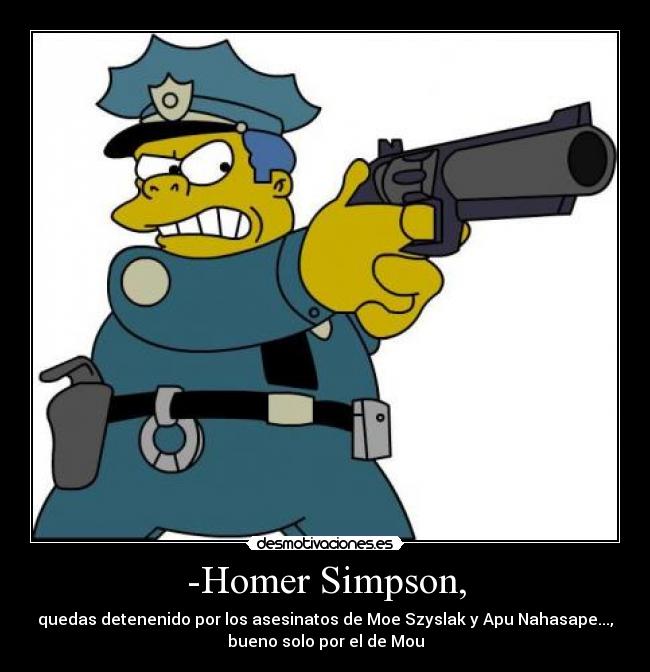 -Homer Simpson, - quedas detenenido por los asesinatos de Moe Szyslak y Apu Nahasape...,
bueno solo por el de Mou