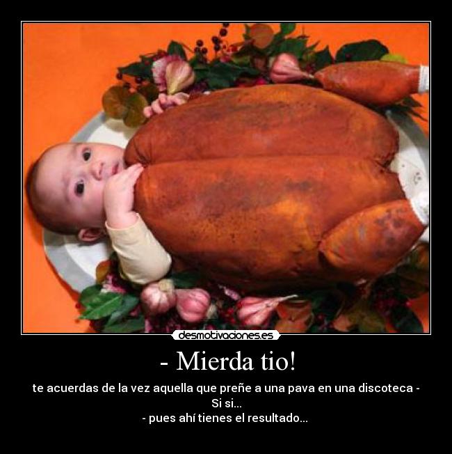 - Mierda tio! - te acuerdas de la vez aquella que preñe a una pava en una discoteca - Si si...
- pues ahí tienes el resultado...