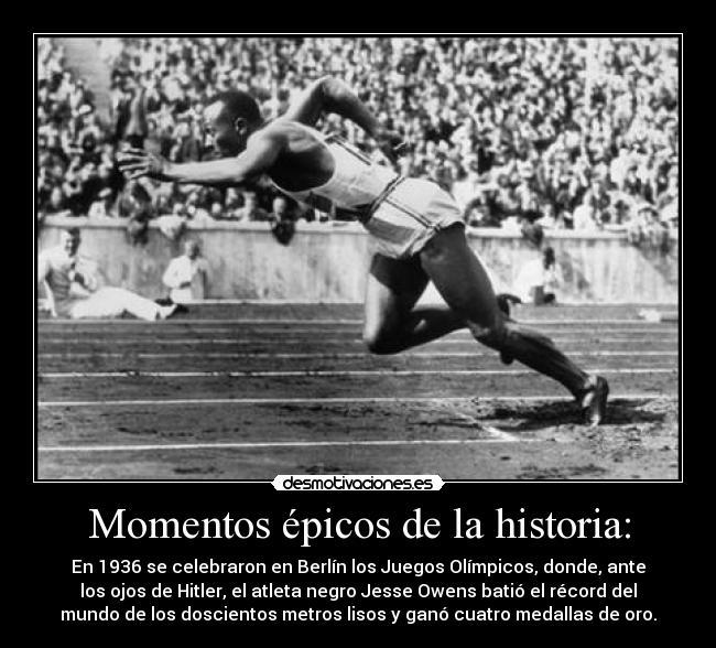Momentos épicos de la historia: - En 1936 se celebraron en Berlín los Juegos Olímpicos, donde, ante
los ojos de Hitler, el atleta negro Jesse Owens batió el récord del
mundo de los doscientos metros lisos y ganó cuatro medallas de oro.
