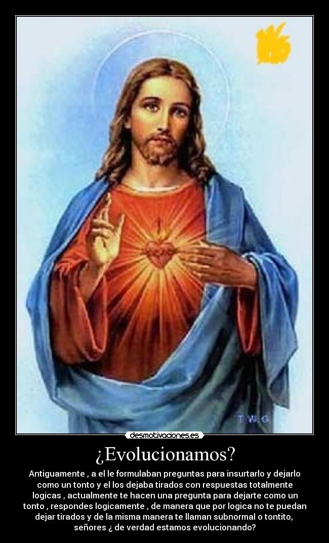 ¿Evolucionamos? - Antiguamente , a el le formulaban preguntas para insurtarlo y dejarlo
como un tonto y el los dejaba tirados con respuestas totalmente
logicas , actualmente te hacen una pregunta para dejarte como un
tonto , respondes logicamente , de manera que por logica no te puedan
dejar tirados y de la misma manera te llaman subnormal o tontito,
señores ¿ de verdad estamos evolucionando?