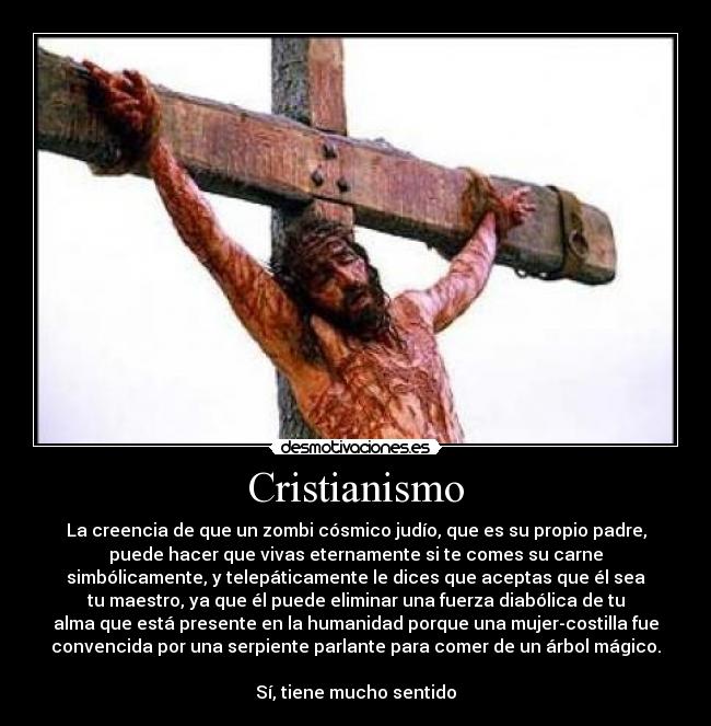 Cristianismo - La creencia de que un zombi cósmico judío, que es su propio padre,
puede hacer que vivas eternamente si te comes su carne
simbólicamente, y telepáticamente le dices que aceptas que él sea
tu maestro, ya que él puede eliminar una fuerza diabólica de tu
alma que está presente en la humanidad porque una mujer-costilla fue
convencida por una serpiente parlante para comer de un árbol mágico.

Sí, tiene mucho sentido