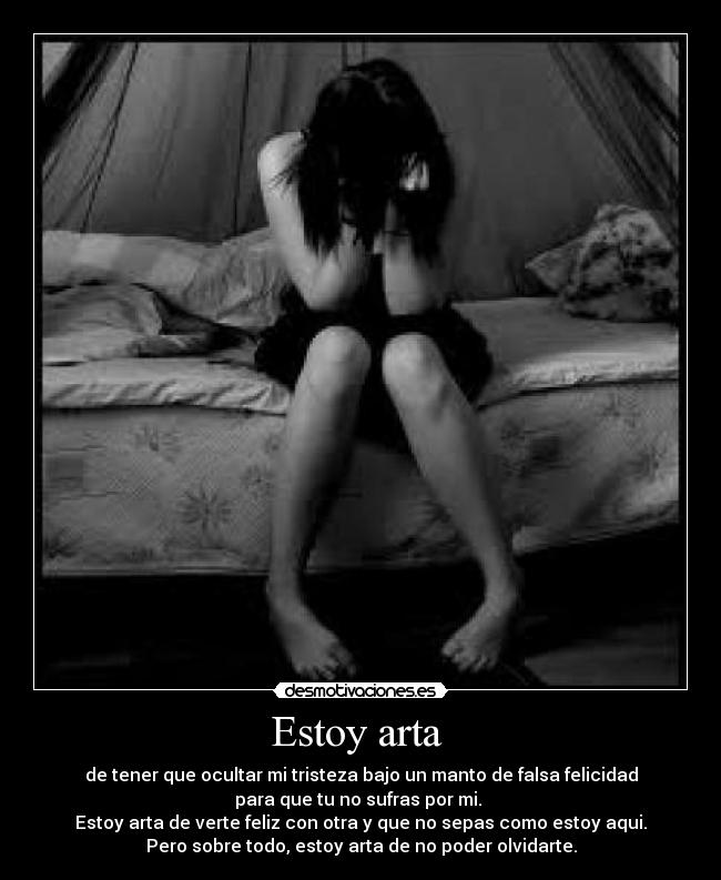 Estoy arta - de tener que ocultar mi tristeza bajo un manto de falsa felicidad
para que tu no sufras por mi.
Estoy arta de verte feliz con otra y que no sepas como estoy aqui.
Pero sobre todo, estoy arta de no poder olvidarte.