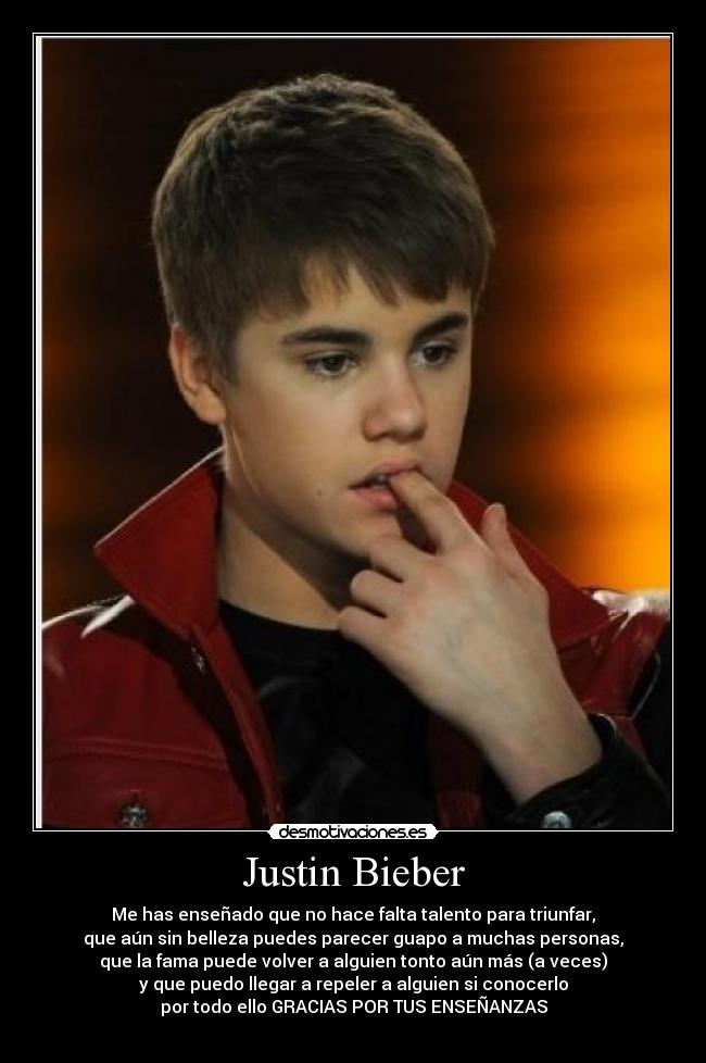 Justin Bieber - Me has enseñado que no hace falta talento para triunfar,
que aún sin belleza puedes parecer guapo a muchas personas,
que la fama puede volver a alguien tonto aún más (a veces)
y que puedo llegar a repeler a alguien si conocerlo
por todo ello GRACIAS POR TUS ENSEÑANZAS