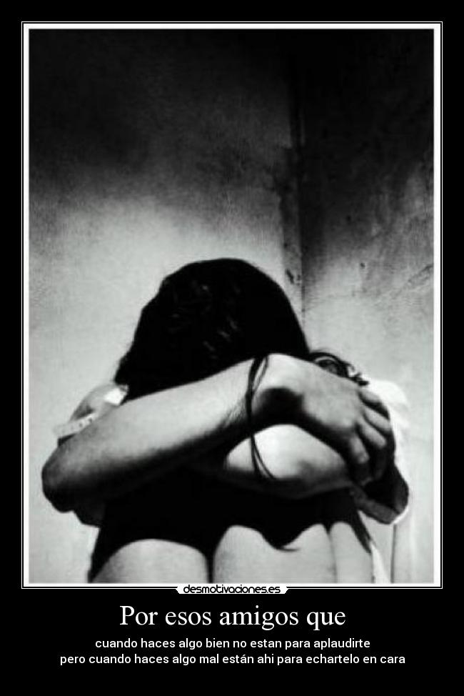 Por esos amigos que - cuando haces algo bien no estan para aplaudirte
pero cuando haces algo mal están ahi para echartelo en cara