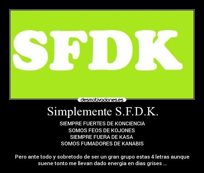 Simplemente S.F.D.K. - SIEMPRE FUERTES DE KONCIENCIA
SOMOS FEOS DE KOJONES
SIEMPRE FUERA DE KASA
SOMOS FUMADORES DE KANABIS
Pero ante todo y sobretodo de ser un gran grupo estas 4 letras aunque
suene tonto me llevan dado energia en dias grises ...