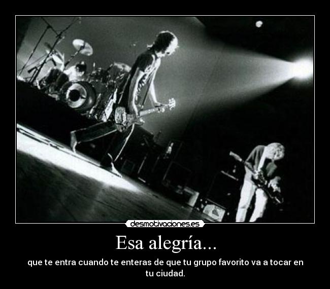 Esa alegría... - que te entra cuando te enteras de que tu grupo favorito va a tocar en tu ciudad.