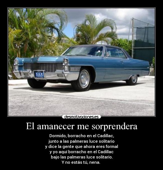 El amanecer me sorprendera - Dormido, borracho en el Cadillac,
junto a las palmeras luce solitario
y dice la gente que ahora eres formal
y yo aquí borracho en el Cadillac
bajo las palmeras luce solitario.
Y no estás tú, nena. 