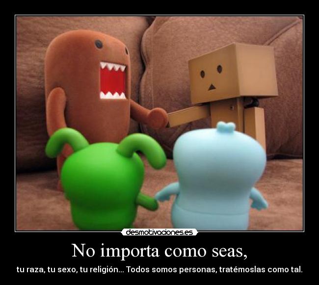 No importa como seas, - tu raza, tu sexo, tu religión... Todos somos personas, tratémoslas como tal.