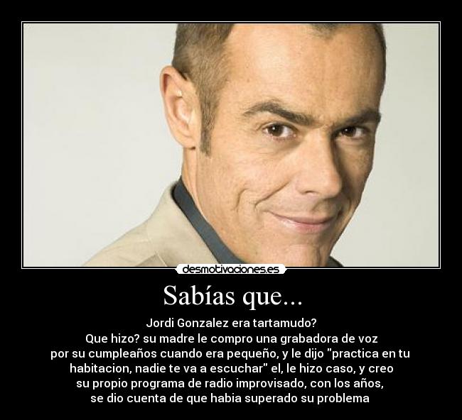 Sabías que... - Jordi Gonzalez era tartamudo?
Que hizo? su madre le compro una grabadora de voz
por su cumpleaños cuando era pequeño, y le dijo practica en tu 
habitacion, nadie te va a escuchar el, le hizo caso, y creo
su propio programa de radio improvisado, con los años, 
se dio cuenta de que habia superado su problema 