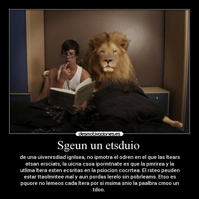 Sgeun un etsduio - de una uivenrsdiad ignlsea, no ipmotra el odren en el que las ltears
etsan ersciats, la uicna csoa ipormtnate es que la pmrirea y la
utlima ltera esten ecsritas en la psiocion cocrrtea. El rsteo peuden
estar ttaolmntee mal y aun pordas lerelo sin pobrleams. Etso es
pquore no lemeos cada ltera por si msima snio la paalbra cmoo un
tdoo.