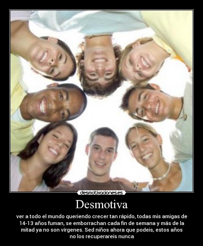Desmotiva - ver a todo el mundo queriendo crecer tan rápido, todas mis amigas de
14-13 años fuman, se emborrachan cada fin de semana y más de la
mitad ya no son vírgenes. Sed niños ahora que podeis, estos años
no los recuperareis nunca