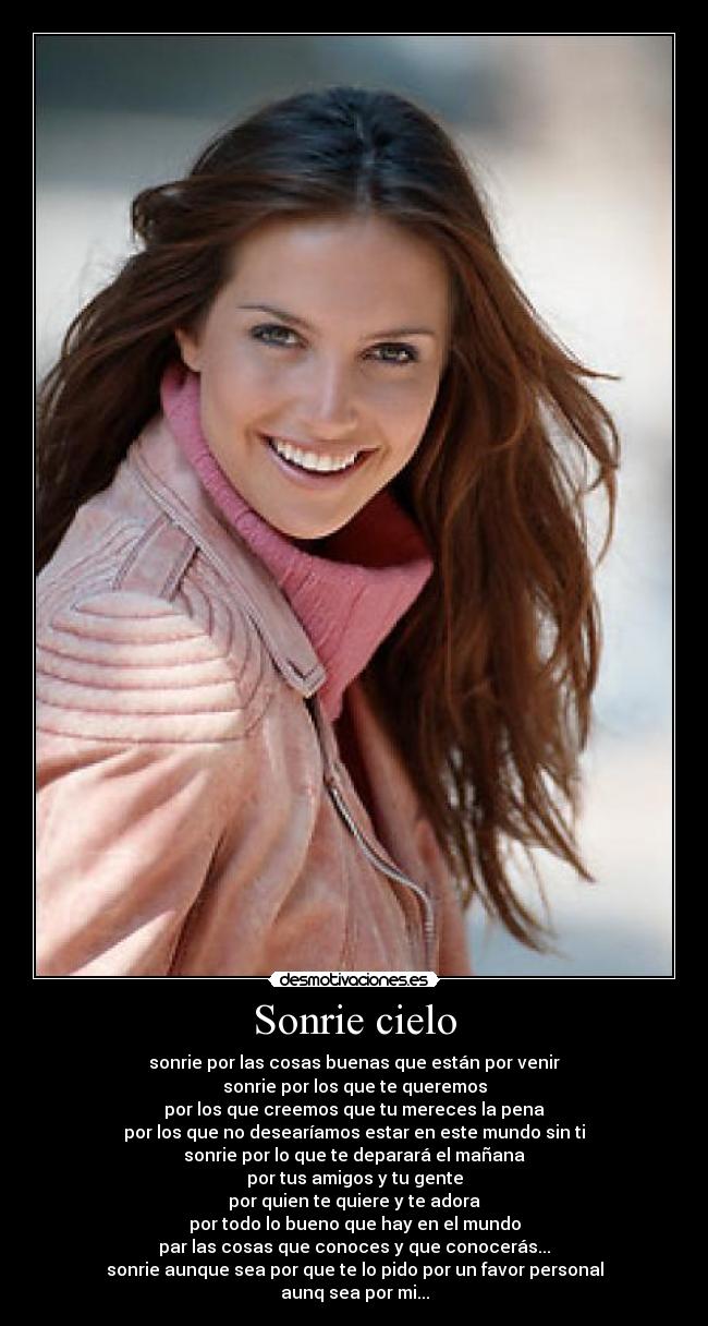 Sonrie cielo - sonrie por las cosas buenas que están por venir
sonrie por los que te queremos
por los que creemos que tu mereces la pena
por los que no desearíamos estar en este mundo sin ti
sonrie por lo que te deparará el mañana
por tus amigos y tu gente
por quien te quiere y te adora
por todo lo bueno que hay en el mundo
par las cosas que conoces y que conocerás...
sonrie aunque sea por que te lo pido por un favor personal
aunq sea por mi...