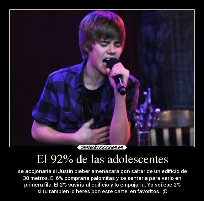 El 92% de las adolescentes - se acojonaria si Justin bieber amenazara con saltar de un edificio de
30 metros. El 6% compraria palomitas y se sentaria para verlo en
primera fila. El 2% suviria al edificio y lo empujaria. Yo soi ese 2%
si tu tambien lo heres pon este cartel en favoritos. ;D