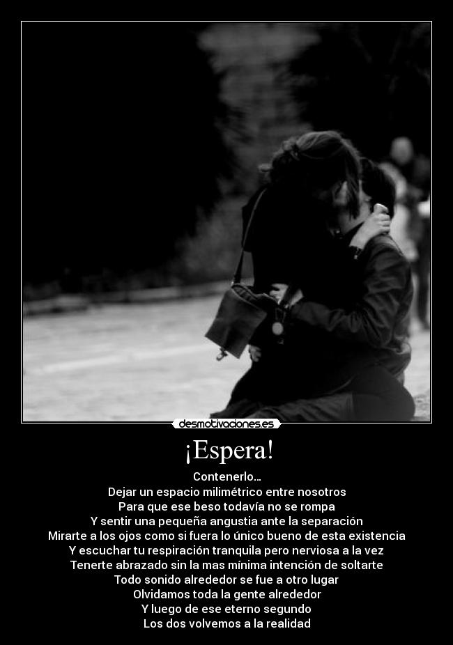 ¡Espera! - Contenerlo…
Dejar un espacio milimétrico entre nosotros
Para que ese beso todavía no se rompa
Y sentir una pequeña angustia ante la separación
Mirarte a los ojos como si fuera lo único bueno de esta existencia
Y escuchar tu respiración tranquila pero nerviosa a la vez
Tenerte abrazado sin la mas mínima intención de soltarte
Todo sonido alrededor se fue a otro lugar
Olvidamos toda la gente alrededor
Y luego de ese eterno segundo
Los dos volvemos a la realidad