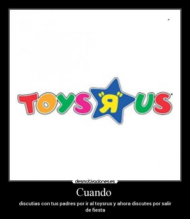 Cuando - discutias con tus padres por ir al toysrus y ahora discutes por salir de fiesta