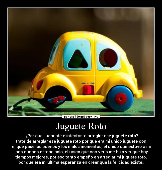 Juguete Roto -  ¿Por que  luchaste e intentaste arreglar ese juguete roto?
traté de arreglar ese juguete roto por que era mi unico juguete con
el que pase los buenos y los malos momentos, el unico que estuvo a mi
lado cuando estaba solo, el unico que con verlo me hizo ver que hay
tiempos mejores, por eso tanto empeño en arreglar mi juguete roto,
por que era mi ultima esperanza en creer que la felicidad existe..