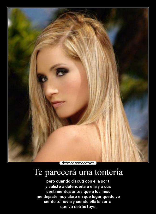 Te parecerá una tontería - pero cuando discutí con ella por ti
y saliste a defenderla a ella y a sus
sentimientos antes que a los mios
me dejaste muy claro en que lugar quedo yo
siento tu novia y siendo ella la zorra 
que va detrás tuyo.