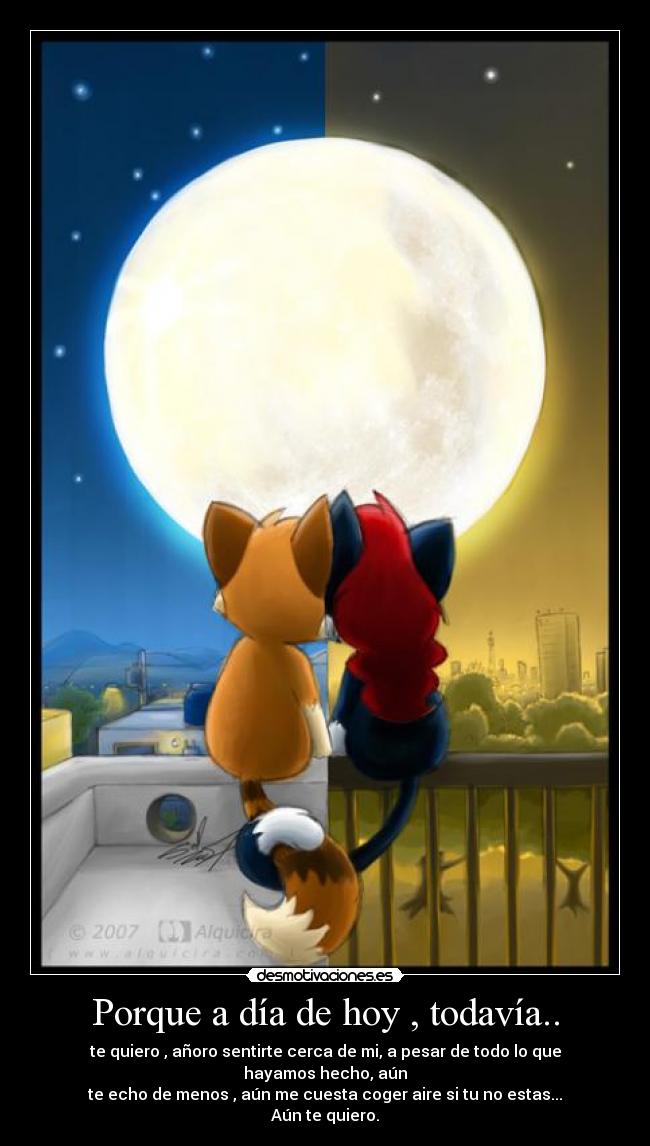 Porque a día de hoy , todavía.. - te quiero , añoro sentirte cerca de mi, a pesar de todo lo que hayamos hecho, aún
te echo de menos , aún me cuesta coger aire si tu no estas...
Aún te quiero.