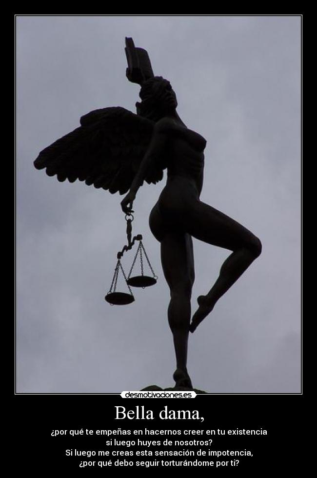 Bella dama, - ¿por qué te empeñas en hacernos creer en tu existencia
si luego huyes de nosotros?
Si luego me creas esta sensación de impotencia,
¿por qué debo seguir torturándome por ti?
