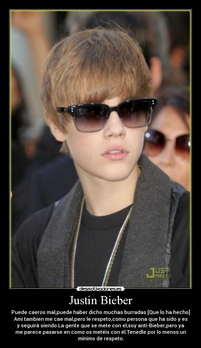 Justin Bieber - Puede caeros mal,puede haber dicho muchas burradas [Que lo ha hecho]
Ami tambien me cae mal,pero le respeto,como persona que ha sido y es
y seguirá siendo.La gente que se mete con el,soy anti-Bieber,pero ya
me parece pasarse en como os metéis con él.Tenedle por lo menos un
mínimo de respeto.