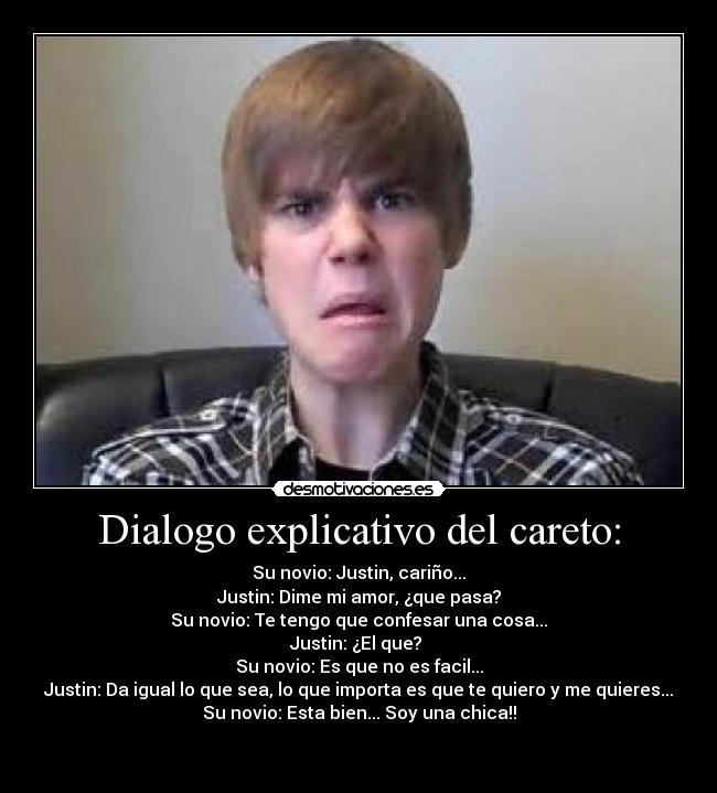 Dialogo explicativo del careto: - Su novio: Justin, cariño...
Justin: Dime mi amor, ¿que pasa?
Su novio: Te tengo que confesar una cosa...
Justin: ¿El que? 
Su novio: Es que no es facil...
Justin: Da igual lo que sea, lo que importa es que te quiero y me quieres...
Su novio: Esta bien... Soy una chica!!

