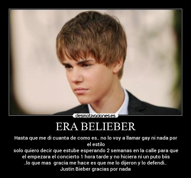 ERA BELIEBER - Hasta que me di cuanta de como es.. no lo voy a llamar gay ni nada por
el estilo
solo quiero decir que estube esperando 2 semanas en la calle para que
el empezara el concierto 1 hora tarde y no hiciera ni un puto biis
..lo que mas gracia me hace es que me lo dijeron y lo defendi..
Justin Bieber gracias por nada