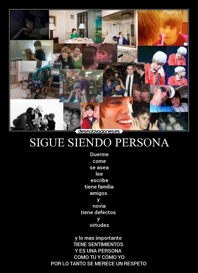 SIGUE SIENDO PERSONA - Duerme
come
se asea
lee
escribe
tiene familia
amigos
y
novia
tiene defectos
y
virtudes
y lo mas importante
TIENE SENTIMIENTOS
Y ES UNA PERSONA
COMO TU Y COMO YO
POR LO TANTO SE MERECE UN RESPETO