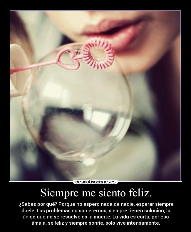 Siempre me siento feliz. -  ¿Sabes por qué? Porque no espero nada de nadie, esperar siempre
duele. Los problemas no son eternos, siempre tienen solución, lo
único que no se resuelve es la muerte. La vida es corta, por eso
ámala, se feliz y siempre sonríe, solo vive intensamente.