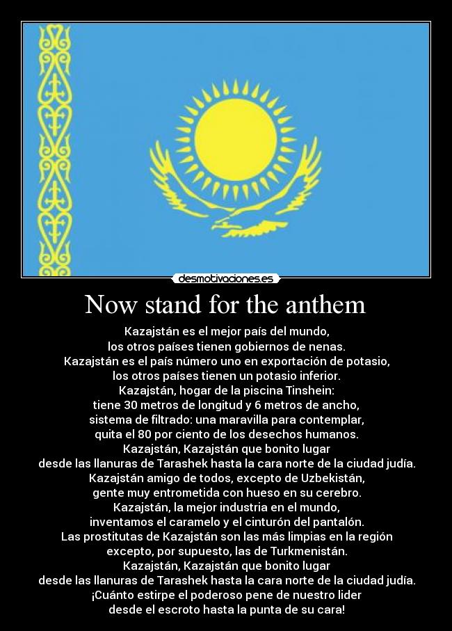 Now stand for the anthem - Kazajstán es el mejor país del mundo,
los otros países tienen gobiernos de nenas.
Kazajstán es el país número uno en exportación de potasio,
los otros países tienen un potasio inferior.
Kazajstán, hogar de la piscina Tinshein:
tiene 30 metros de longitud y 6 metros de ancho,
sistema de filtrado: una maravilla para contemplar,
quita el 80 por ciento de los desechos humanos.
Kazajstán, Kazajstán que bonito lugar
desde las llanuras de Tarashek hasta la cara norte de la ciudad judía.
Kazajstán amigo de todos, excepto de Uzbekistán,
gente muy entrometida con hueso en su cerebro.
Kazajstán, la mejor industria en el mundo,
inventamos el caramelo y el cinturón del pantalón.
Las prostitutas de Kazajstán son las más limpias en la región
excepto, por supuesto, las de Turkmenistán.
Kazajstán, Kazajstán que bonito lugar
desde las llanuras de Tarashek hasta la cara norte de la ciudad judía.
¡Cuánto estirpe el poderoso pene de nuestro lider
desde el escroto hasta la punta de su cara!