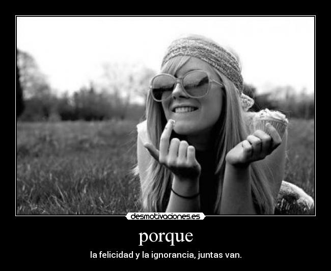 porque - la felicidad y la ignorancia, juntas van.