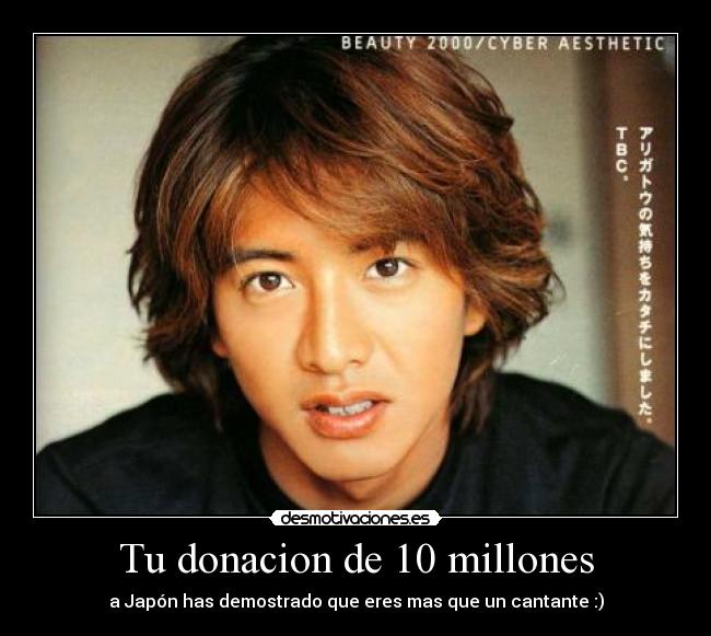 Tu donacion de 10 millones - a Japón has demostrado que eres mas que un cantante :)