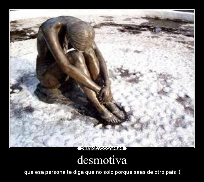 desmotiva - que esa persona te diga que no solo porque seas de otro país :(