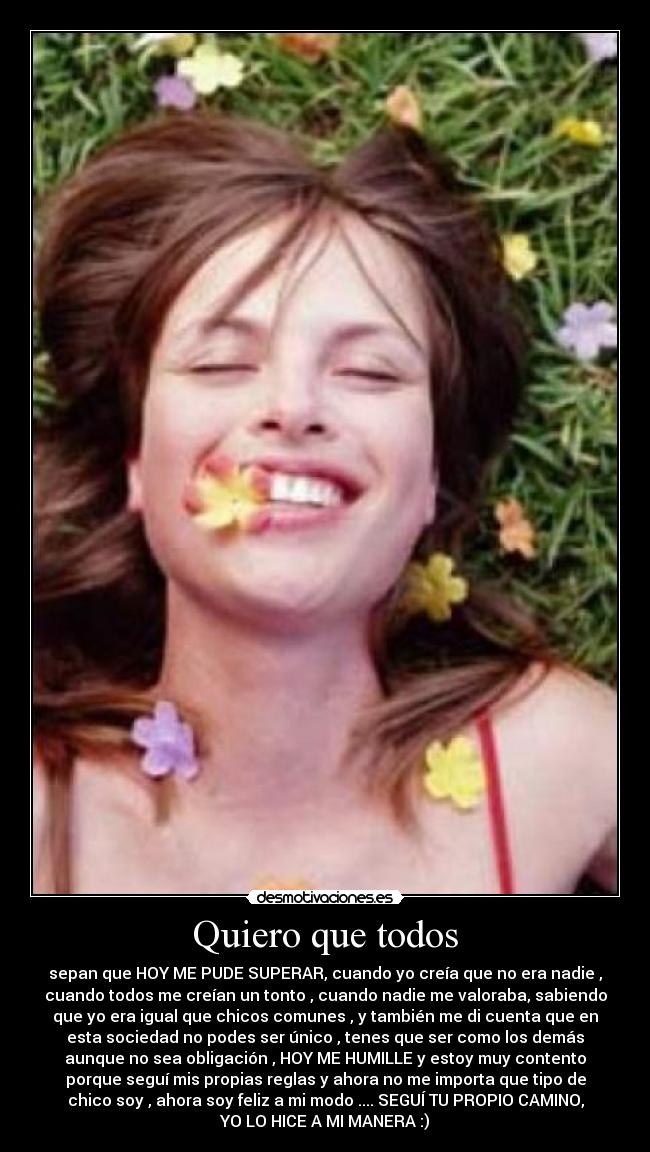 Quiero que todos - sepan que HOY ME PUDE SUPERAR, cuando yo creía que no era nadie ,
cuando todos me creían un tonto , cuando nadie me valoraba, sabiendo
que yo era igual que chicos comunes , y también me di cuenta que en
esta sociedad no podes ser único , tenes que ser como los demás
aunque no sea obligación , HOY ME HUMILLE y estoy muy contento
porque seguí mis propias reglas y ahora no me importa que tipo de
chico soy , ahora soy feliz a mi modo .... SEGUÍ TU PROPIO CAMINO,
YO LO HICE A MI MANERA :)