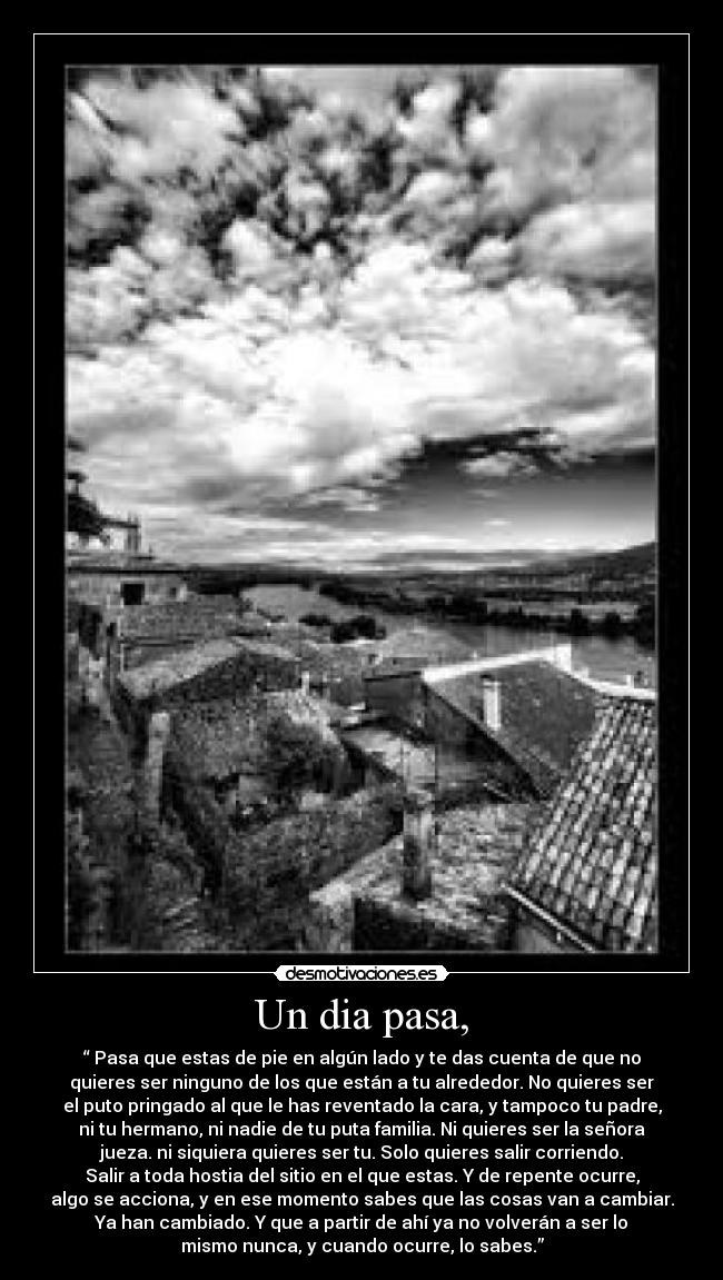 Un dia pasa, - “ Pasa que estas de pie en algún lado y te das cuenta de que no
quieres ser ninguno de los que están a tu alrededor. No quieres ser
el puto pringado al que le has reventado la cara, y tampoco tu padre,
ni tu hermano, ni nadie de tu puta familia. Ni quieres ser la señora
jueza. ni siquiera quieres ser tu. Solo quieres salir corriendo.
Salir a toda hostia del sitio en el que estas. Y de repente ocurre,
algo se acciona, y en ese momento sabes que las cosas van a cambiar.
Ya han cambiado. Y que a partir de ahí ya no volverán a ser lo
mismo nunca, y cuando ocurre, lo sabes.”