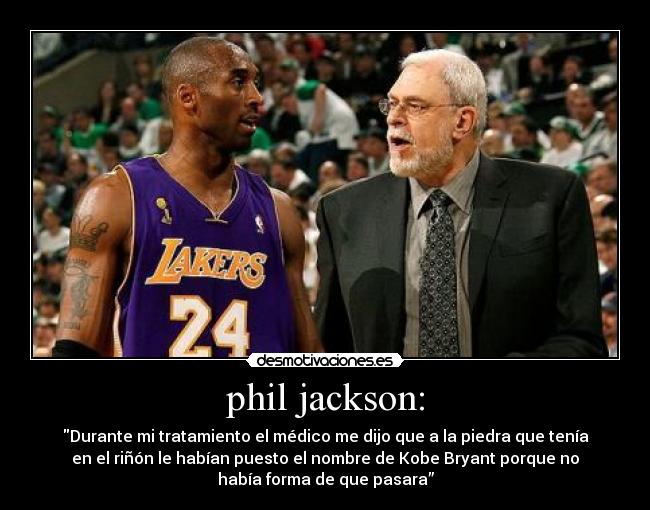 phil jackson: - Durante mi tratamiento el médico me dijo que a la piedra que tenía
en el riñón le habían puesto el nombre de Kobe Bryant porque no
había forma de que pasara”