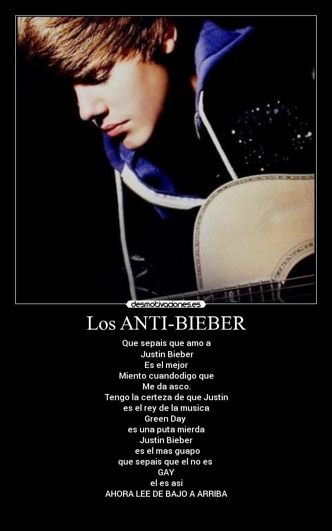 Los ANTI-BIEBER - Que sepais que amo a
Justin Bieber
Es el mejor
Miento cuandodigo que
Me da asco.
Tengo la certeza de que Justin
es el rey de la musica
Green Day
es una puta mierda
Justin Bieber
es el mas guapo
que sepais que el no es
GAY
el es asi
AHORA LEE DE BAJO A ARRIBA