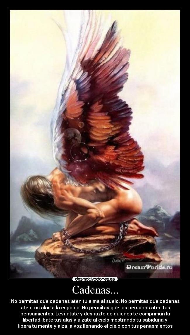 Cadenas... - No permitas que cadenas aten tu alma al suelo. No permitas que cadenas
aten tus alas a la espalda. No permitas que las personas aten tus
pensamientos. Levantate y deshazte de quienes te compriman la
libertad, bate tus alas y alzate al cielo mostrando tu sabiduria y
libera tu mente y alza la voz llenando el cielo con tus penasmientos