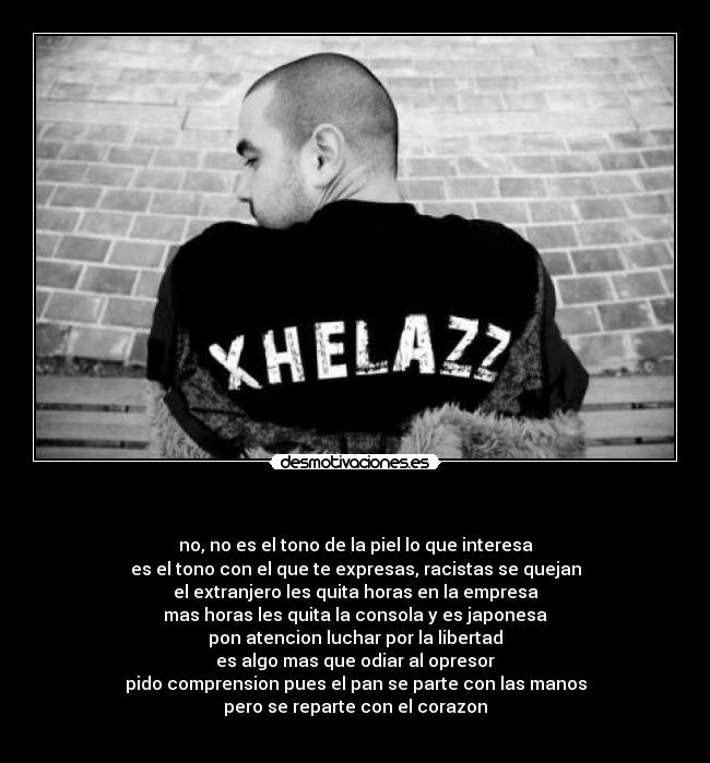 - no, no es el tono de la piel lo que interesa
es el tono con el que te expresas, racistas se quejan
el extranjero les quita horas en la empresa
mas horas les quita la consola y es japonesa
pon atencion luchar por la libertad
es algo mas que odiar al opresor
pido comprension pues el pan se parte con las manos
pero se reparte con el corazon