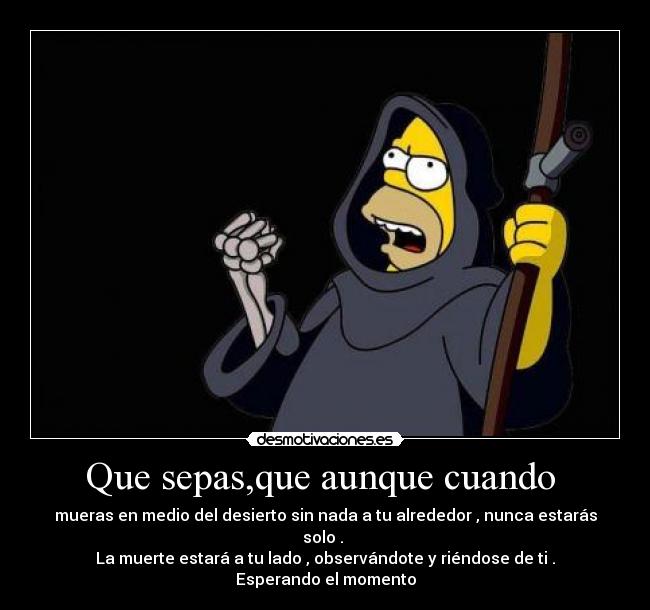 Que sepas,que aunque cuando - mueras en medio del desierto sin nada a tu alrededor , nunca estarás solo .
La muerte estará a tu lado , observándote y riéndose de ti . Esperando el momento